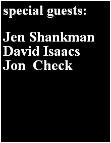 Text Box: special guests:

Jen Shankman
David Isaacs
Jon  Check
 
 
Jen Shankman, NY True True (``````````` (``````````` 0 238125 323850 
David Falcone
 
 

 


 
 
Jen Shankman
 

 

 

 
 
Jen Shankman
 

 

